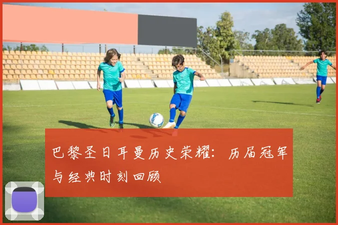 巴黎圣日耳曼历史荣耀：历届冠军与经典时刻回顾