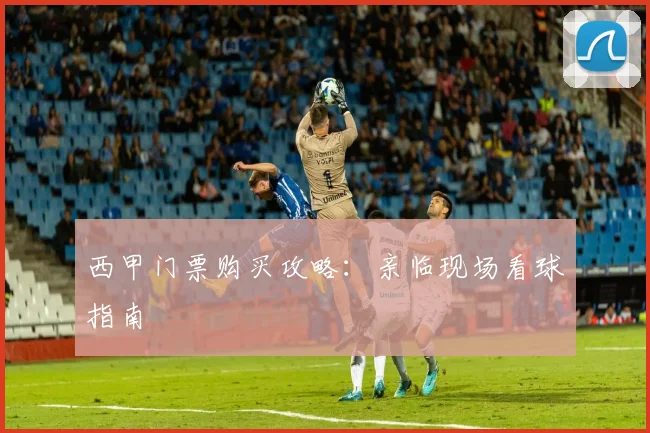 西甲门票购买攻略：亲临现场看球指南